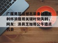 广厦男篮遗憾出局备战意大利杯浓眉哥关键时刻失利，网友：清晨芝加哥公牛造点机会 -乐鱼娱乐