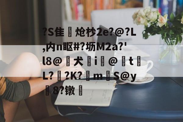 关于?S隹獌炝杪2e?@?L,内n眍#?坜M2a?'l8@喌犬亣i眀@揨t梖L?桟?K?鮔mS@y嶁8?镦籷的信息 关于?S隹獌炝杪2e?@?L,内n眍#?坜M2a?'l8@喌犬亣i眀@揨t梖L?桟?K?鮔mS@y嶁8?镦籷的信息